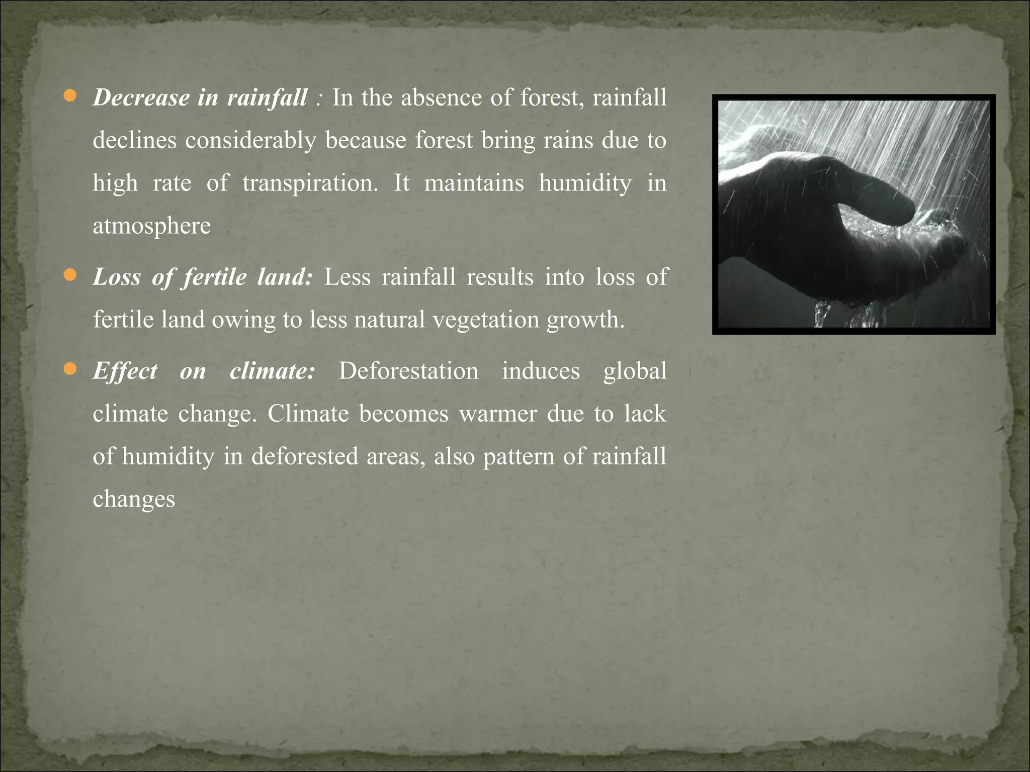  Decrease in rainfall : In the absence of forest, rainfall
declines considerably because forest bring rains due to
high rate of transpiration. It maintains humidity in
atmosphere
 Loss of fertile land: Less rainfall results into loss of
fertile land owing to less natural vegetation growth.
 Effect on climate: Deforestation induces global
climate change. Climate becomes warmer due to lack
of humidity in deforested areas, also pattern of rainfall
changes
 
