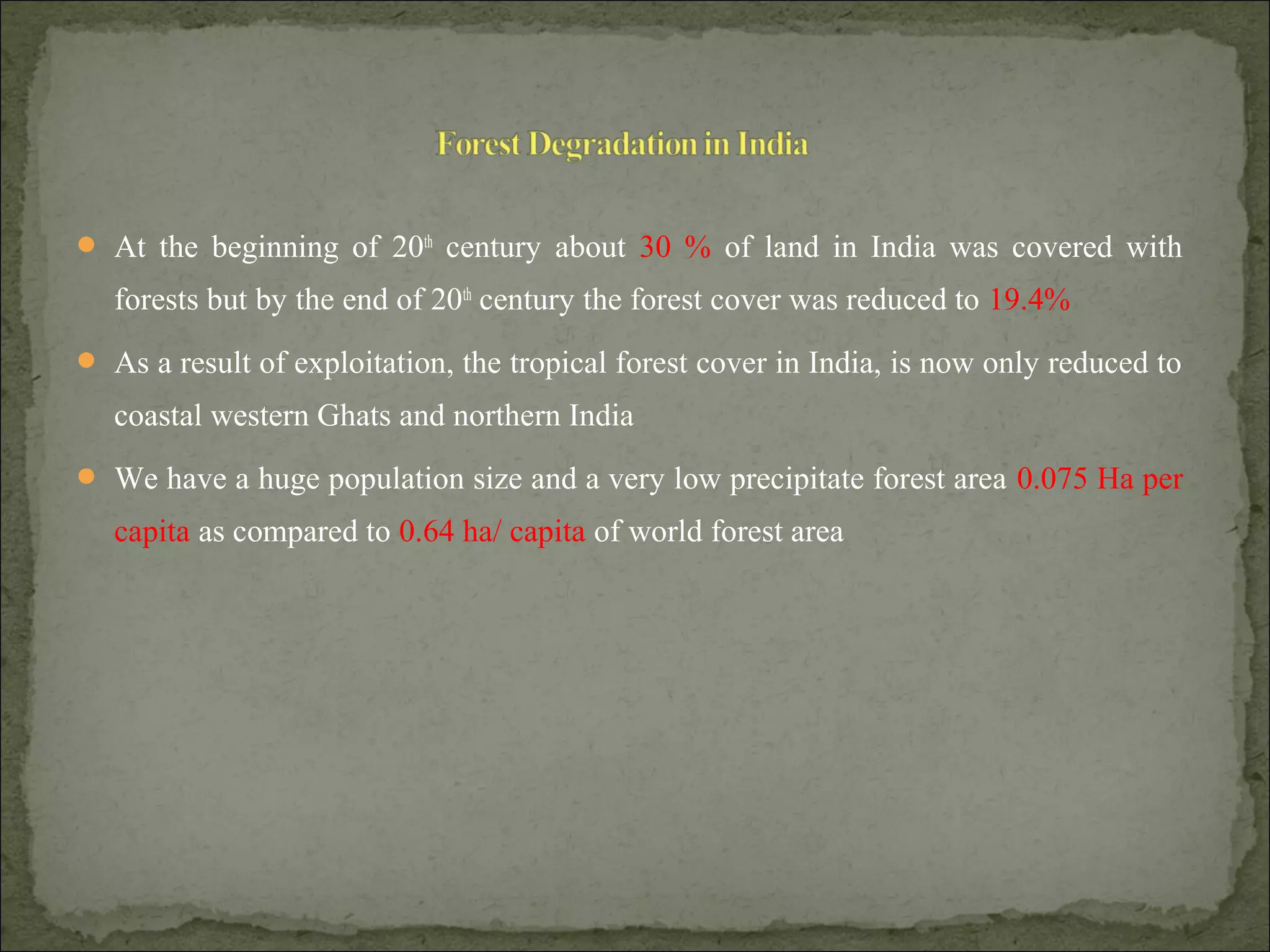  At the beginning of 20th
century about 30 % of land in India was covered with
forests but by the end of 20th
century the forest cover was reduced to 19.4%
 As a result of exploitation, the tropical forest cover in India, is now only reduced to
coastal western Ghats and northern India
 We have a huge population size and a very low precipitate forest area 0.075 Ha per
capita as compared to 0.64 ha/ capita of world forest area
 