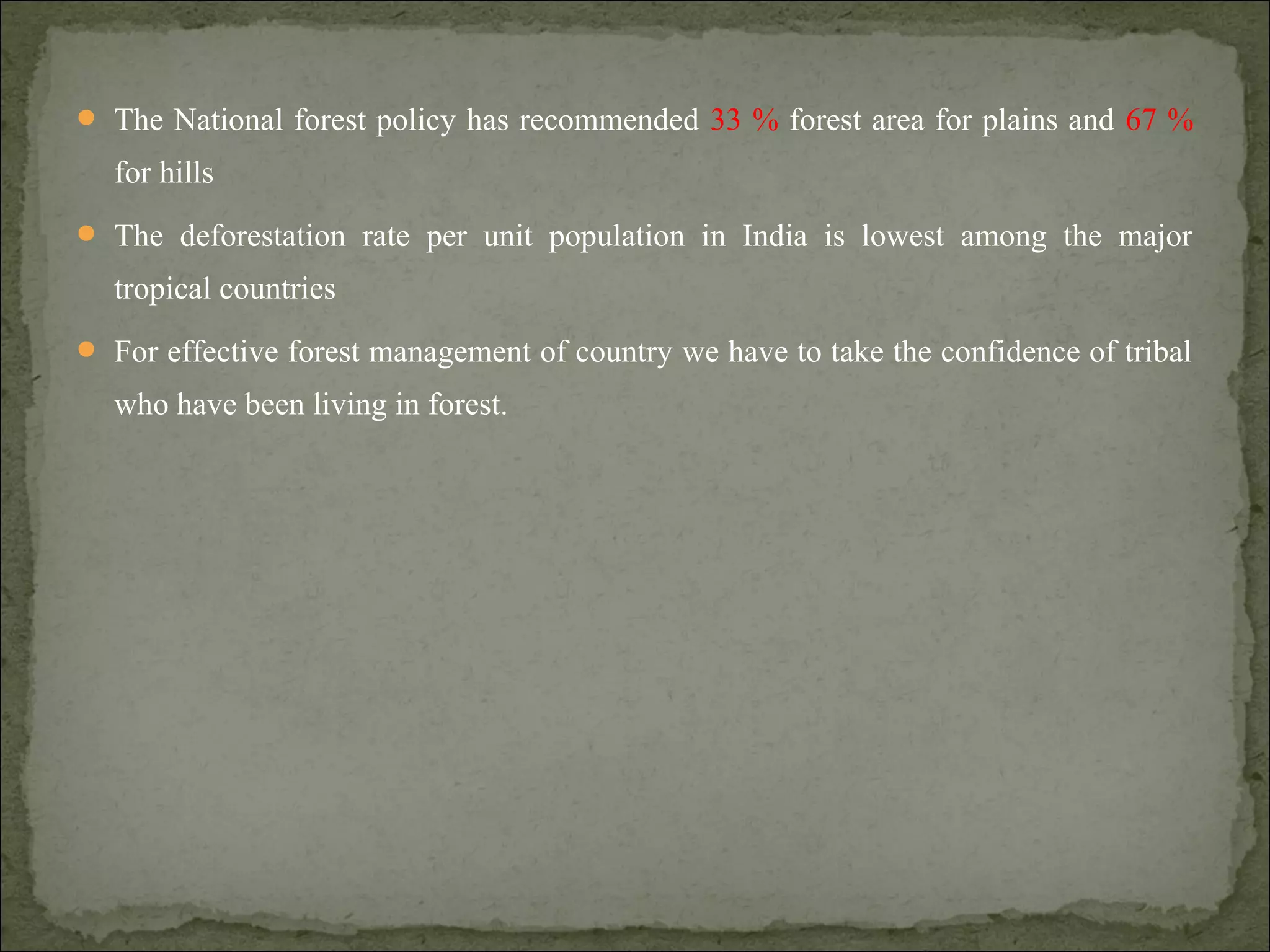  The National forest policy has recommended 33 % forest area for plains and 67 %
for hills
 The deforestation rate per unit population in India is lowest among the major
tropical countries
 For effective forest management of country we have to take the confidence of tribal
who have been living in forest.
 