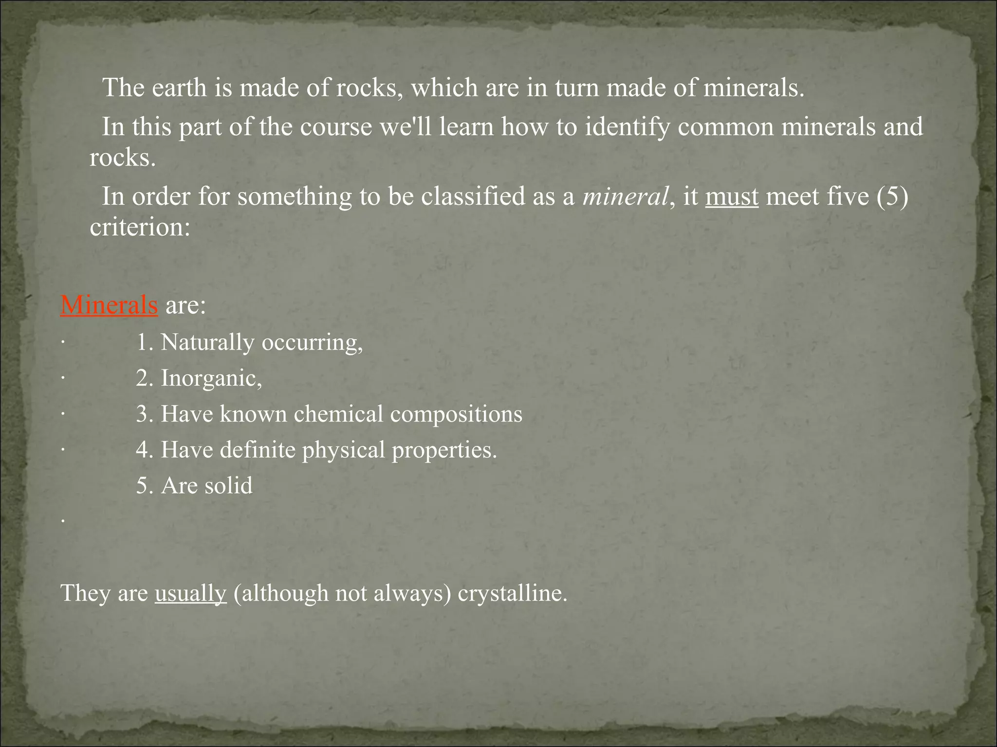 The earth is made of rocks, which are in turn made of minerals.
In this part of the course we'll learn how to identify common minerals and
rocks.
In order for something to be classified as a mineral, it must meet five (5)
criterion:
Minerals are:
· 1. Naturally occurring,
· 2. Inorganic,
· 3. Have known chemical compositions
· 4. Have definite physical properties.
5. Are solid
·
They are usually (although not always) crystalline.
 