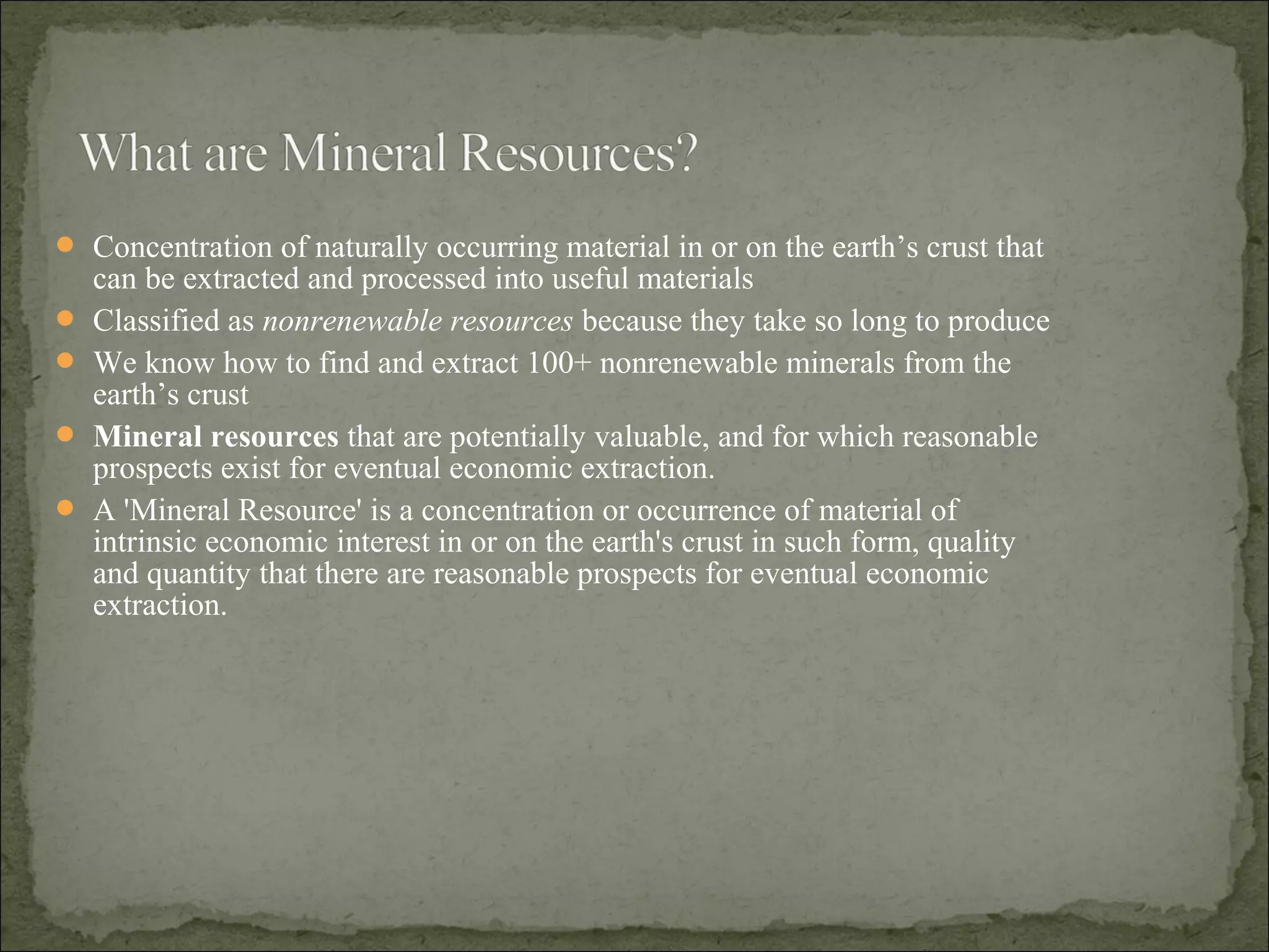  Concentration of naturally occurring material in or on the earth’s crust that
can be extracted and processed into useful materials
 Classified as nonrenewable resources because they take so long to produce
 We know how to find and extract 100+ nonrenewable minerals from the
earth’s crust
 Mineral resources that are potentially valuable, and for which reasonable
prospects exist for eventual economic extraction.
 A 'Mineral Resource' is a concentration or occurrence of material of
intrinsic economic interest in or on the earth's crust in such form, quality
and quantity that there are reasonable prospects for eventual economic
extraction.
 