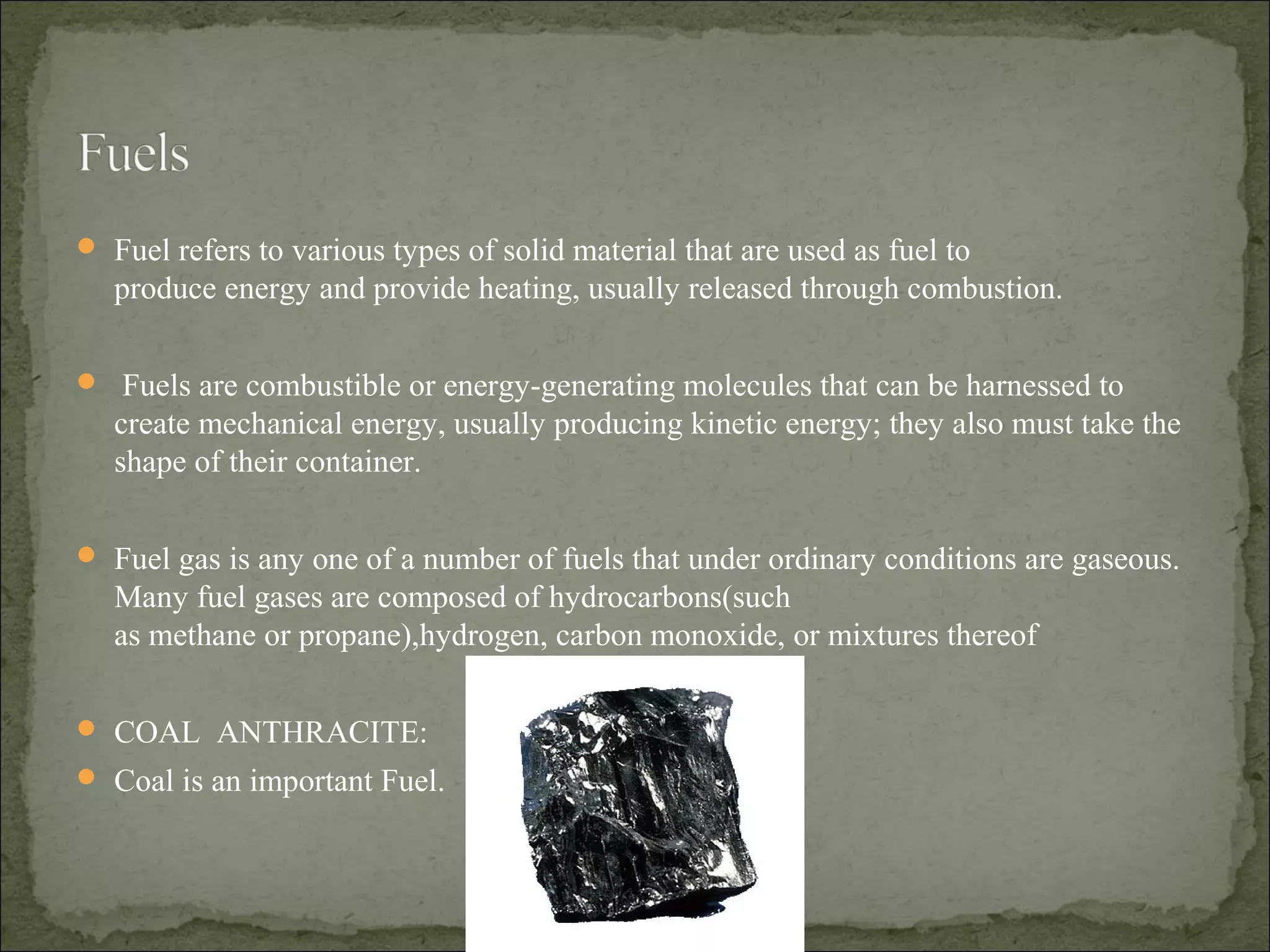  Fuel refers to various types of solid material that are used as fuel to
produce energy and provide heating, usually released through combustion.
 Fuels are combustible or energy-generating molecules that can be harnessed to
create mechanical energy, usually producing kinetic energy; they also must take the
shape of their container.
 Fuel gas is any one of a number of fuels that under ordinary conditions are gaseous.
Many fuel gases are composed of hydrocarbons(such
as methane or propane),hydrogen, carbon monoxide, or mixtures thereof
 COAL ANTHRACITE:
 Coal is an important Fuel.
 