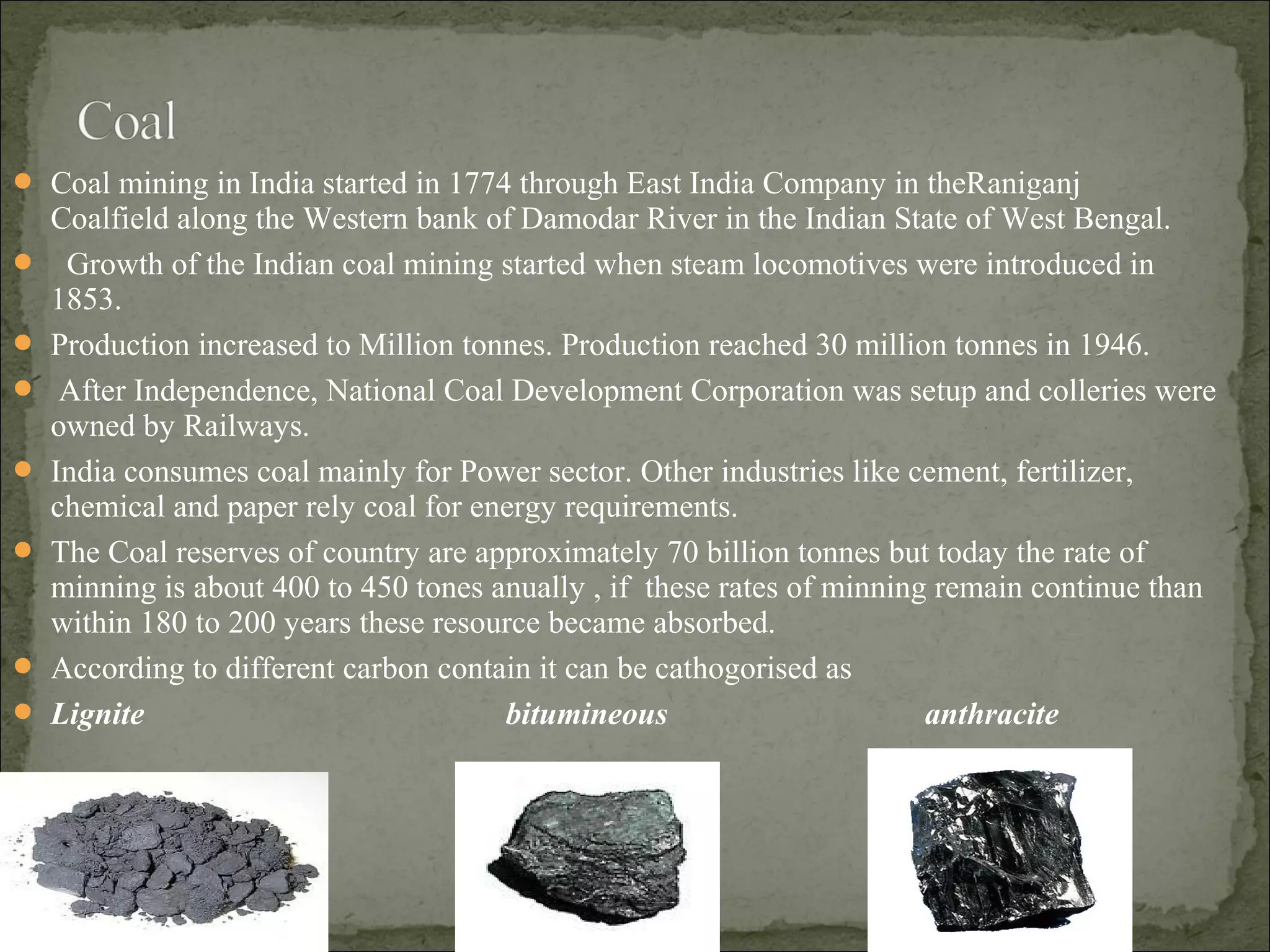  Coal mining in India started in 1774 through East India Company in theRaniganj
Coalfield along the Western bank of Damodar River in the Indian State of West Bengal.
 Growth of the Indian coal mining started when steam locomotives were introduced in
1853.
 Production increased to Million tonnes. Production reached 30 million tonnes in 1946.
 After Independence, National Coal Development Corporation was setup and colleries were
owned by Railways.
 India consumes coal mainly for Power sector. Other industries like cement, fertilizer,
chemical and paper rely coal for energy requirements.
 The Coal reserves of country are approximately 70 billion tonnes but today the rate of
minning is about 400 to 450 tones anually , if these rates of minning remain continue than
within 180 to 200 years these resource became absorbed.
 According to different carbon contain it can be cathogorised as
 Lignite bitumineous anthracite
 