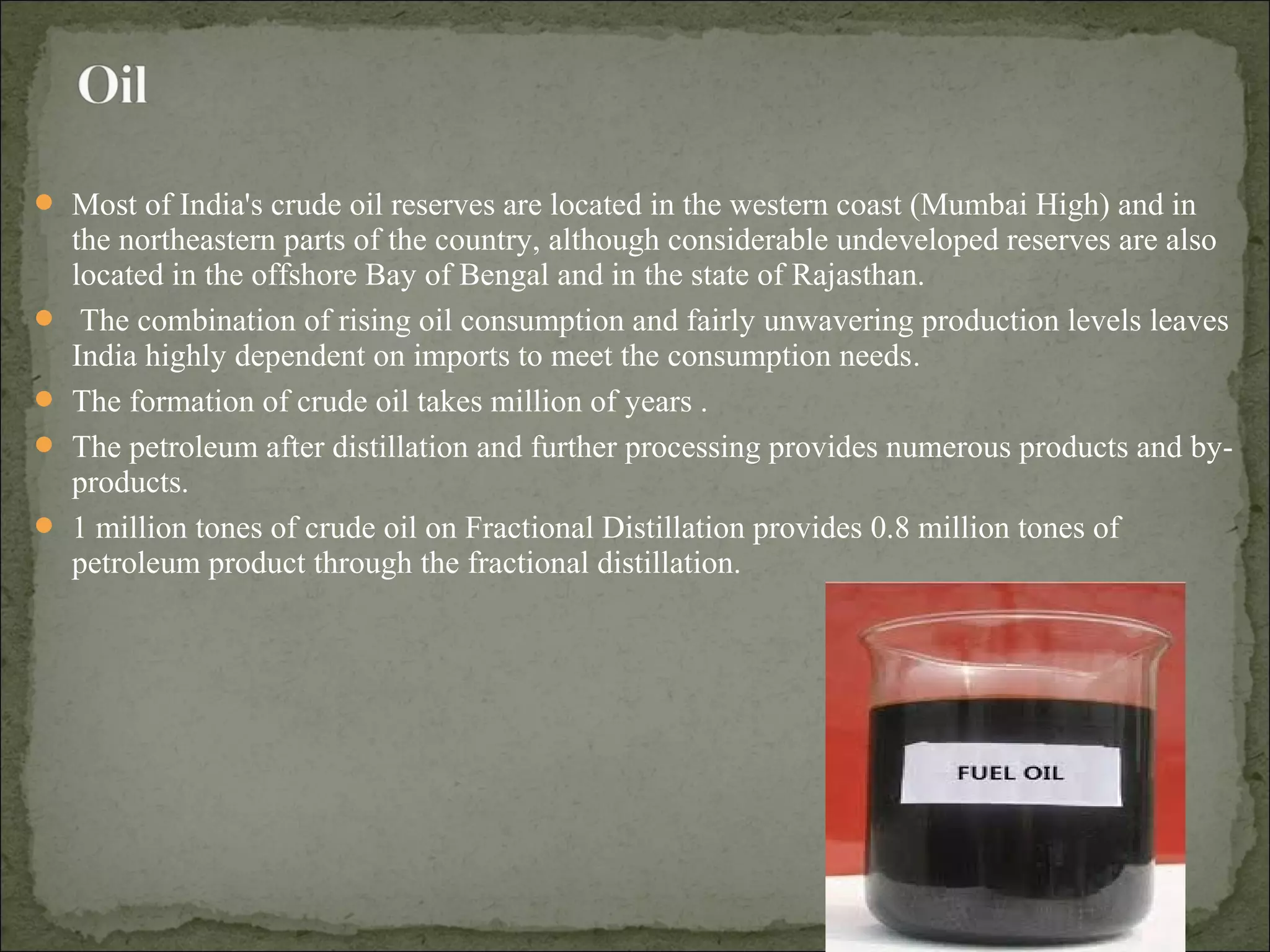  Most of India's crude oil reserves are located in the western coast (Mumbai High) and in
the northeastern parts of the country, although considerable undeveloped reserves are also
located in the offshore Bay of Bengal and in the state of Rajasthan.
 The combination of rising oil consumption and fairly unwavering production levels leaves
India highly dependent on imports to meet the consumption needs.
 The formation of crude oil takes million of years .
 The petroleum after distillation and further processing provides numerous products and by-
products.
 1 million tones of crude oil on Fractional Distillation provides 0.8 million tones of
petroleum product through the fractional distillation.
 