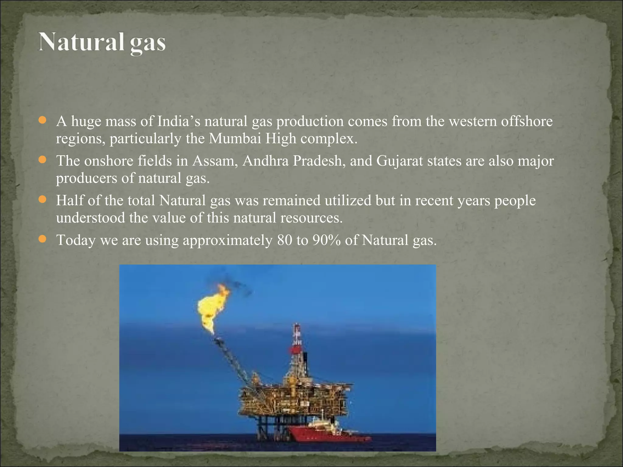  A huge mass of India’s natural gas production comes from the western offshore
regions, particularly the Mumbai High complex.
 The onshore fields in Assam, Andhra Pradesh, and Gujarat states are also major
producers of natural gas.
 Half of the total Natural gas was remained utilized but in recent years people
understood the value of this natural resources.
 Today we are using approximately 80 to 90% of Natural gas.
 