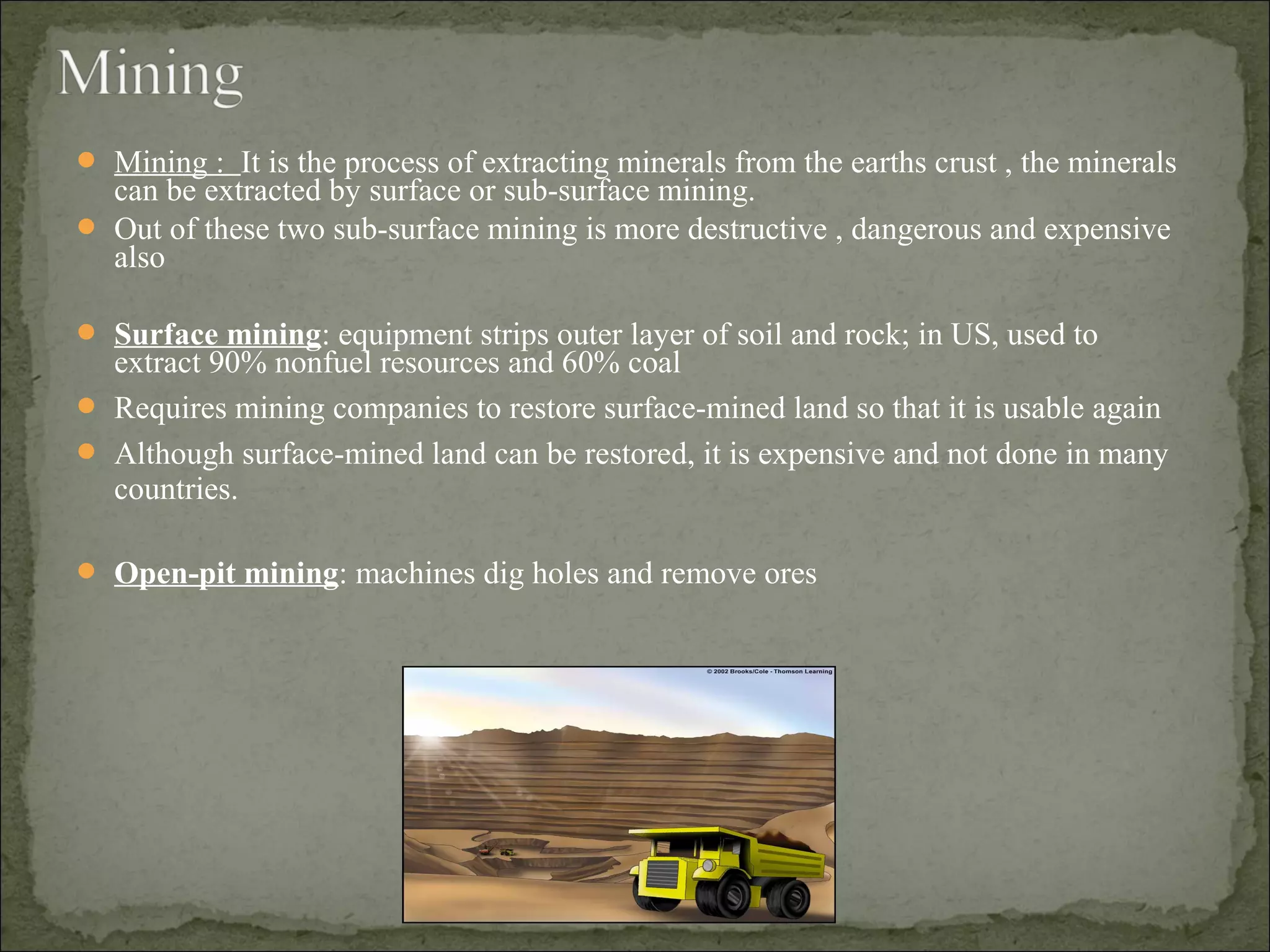  Mining : It is the process of extracting minerals from the earths crust , the minerals
can be extracted by surface or sub-surface mining.
 Out of these two sub-surface mining is more destructive , dangerous and expensive
also
 Surface mining: equipment strips outer layer of soil and rock; in US, used to
extract 90% nonfuel resources and 60% coal
 Requires mining companies to restore surface-mined land so that it is usable again
 Although surface-mined land can be restored, it is expensive and not done in many
countries.
 Open-pit mining: machines dig holes and remove ores
 