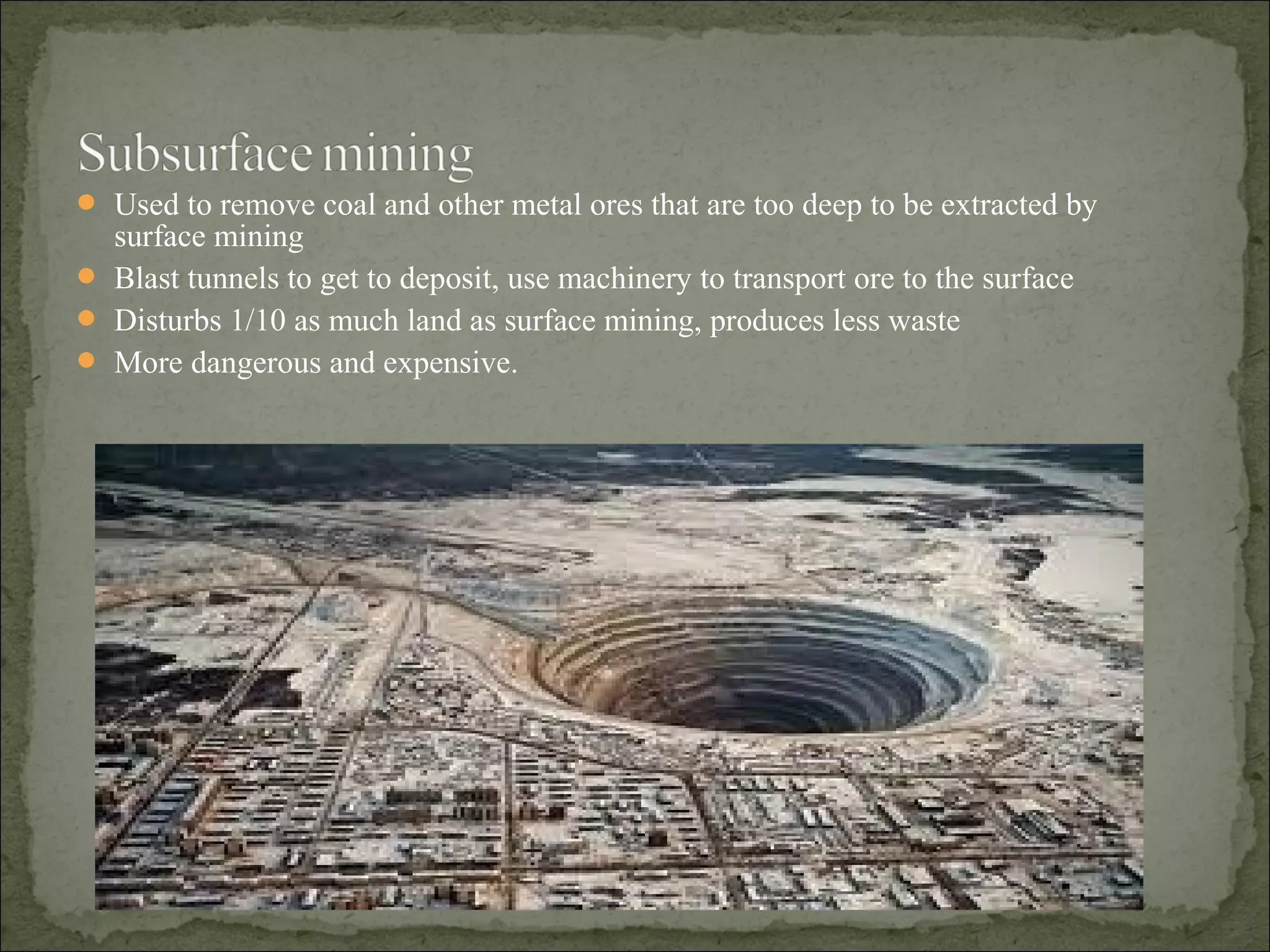  Used to remove coal and other metal ores that are too deep to be extracted by
surface mining
 Blast tunnels to get to deposit, use machinery to transport ore to the surface
 Disturbs 1/10 as much land as surface mining, produces less waste
 More dangerous and expensive.
 
