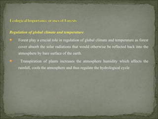 Regulation of global climate and temperature
 Forest play a crucial role in regulation of global climate and temperature as forest
cover absorb the solar radiations that would otherwise be reflected back into the
atmosphere by bare surface of the earth.
 Transpiration of plants increases the atmosphere humidity which affects the
rainfall, cools the atmosphere and thus regulate the hydrological cycle
 