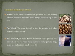  Timber: Wood used for commercial purposes like for making
furniture and other items like boats, bridges and other day to day
uses.
 Fuel Wood: The wood is used as fuel for cooking and other
purposes by poor people.
 Raw material for wood based industries: forest provide raw
material for various wood based industries like paper and pulp,
sports goods, furniture, match boxes etc.
 