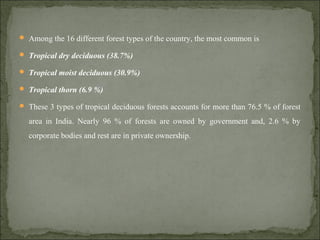  Among the 16 different forest types of the country, the most common is
 Tropical dry deciduous (38.7%)
 Tropical moist deciduous (30.9%)
 Tropical thorn (6.9 %)
 These 3 types of tropical deciduous forests accounts for more than 76.5 % of forest
area in India. Nearly 96 % of forests are owned by government and, 2.6 % by
corporate bodies and rest are in private ownership.
 