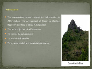  The conservation measure against the deforestation is
Afforestation. The development of forest by planting
trees on waste land is called Afforestation
 The main objective of Afforestation
 To control the deforestation
 To prevent soil erosion
 To regulate rainfall and maintain temperature
 