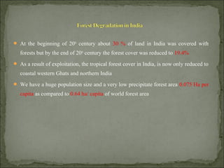  At the beginning of 20th
century about 30 % of land in India was covered with
forests but by the end of 20th
century the forest cover was reduced to 19.4%
 As a result of exploitation, the tropical forest cover in India, is now only reduced to
coastal western Ghats and northern India
 We have a huge population size and a very low precipitate forest area 0.075 Ha per
capita as compared to 0.64 ha/ capita of world forest area
 