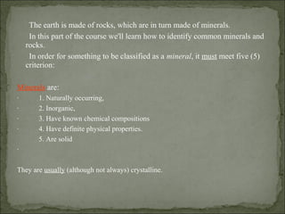 The earth is made of rocks, which are in turn made of minerals.
In this part of the course we'll learn how to identify common minerals and
rocks.
In order for something to be classified as a mineral, it must meet five (5)
criterion:
Minerals are:
· 1. Naturally occurring,
· 2. Inorganic,
· 3. Have known chemical compositions
· 4. Have definite physical properties.
5. Are solid
·
They are usually (although not always) crystalline.
 