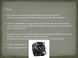  Fuel refers to various types of solid material that are used as fuel to
produce energy and provide heating, usually released through combustion.
 Fuels are combustible or energy-generating molecules that can be harnessed to
create mechanical energy, usually producing kinetic energy; they also must take the
shape of their container.
 Fuel gas is any one of a number of fuels that under ordinary conditions are gaseous.
Many fuel gases are composed of hydrocarbons(such
as methane or propane),hydrogen, carbon monoxide, or mixtures thereof
 COAL ANTHRACITE:
 Coal is an important Fuel.
 
