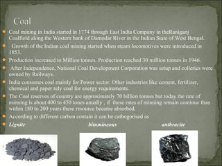  Coal mining in India started in 1774 through East India Company in theRaniganj
Coalfield along the Western bank of Damodar River in the Indian State of West Bengal.
 Growth of the Indian coal mining started when steam locomotives were introduced in
1853.
 Production increased to Million tonnes. Production reached 30 million tonnes in 1946.
 After Independence, National Coal Development Corporation was setup and colleries were
owned by Railways.
 India consumes coal mainly for Power sector. Other industries like cement, fertilizer,
chemical and paper rely coal for energy requirements.
 The Coal reserves of country are approximately 70 billion tonnes but today the rate of
minning is about 400 to 450 tones anually , if these rates of minning remain continue than
within 180 to 200 years these resource became absorbed.
 According to different carbon contain it can be cathogorised as
 Lignite bitumineous anthracite
 
