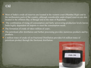  Most of India's crude oil reserves are located in the western coast (Mumbai High) and in
the northeastern parts of the country, although considerable undeveloped reserves are also
located in the offshore Bay of Bengal and in the state of Rajasthan.
 The combination of rising oil consumption and fairly unwavering production levels leaves
India highly dependent on imports to meet the consumption needs.
 The formation of crude oil takes million of years .
 The petroleum after distillation and further processing provides numerous products and by-
products.
 1 million tones of crude oil on Fractional Distillation provides 0.8 million tones of
petroleum product through the fractional distillation.
 