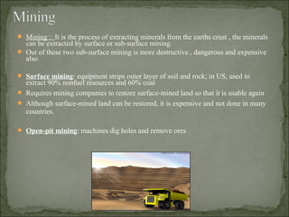  Mining : It is the process of extracting minerals from the earths crust , the minerals
can be extracted by surface or sub-surface mining.
 Out of these two sub-surface mining is more destructive , dangerous and expensive
also
 Surface mining: equipment strips outer layer of soil and rock; in US, used to
extract 90% nonfuel resources and 60% coal
 Requires mining companies to restore surface-mined land so that it is usable again
 Although surface-mined land can be restored, it is expensive and not done in many
countries.
 Open-pit mining: machines dig holes and remove ores
 