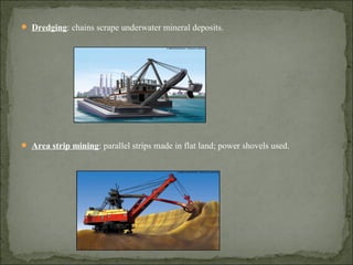  Dredging: chains scrape underwater mineral deposits.
 Area strip mining: parallel strips made in flat land; power shovels used.
 