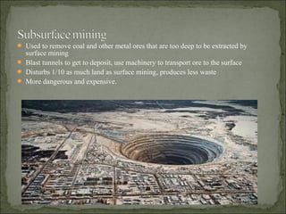  Used to remove coal and other metal ores that are too deep to be extracted by
surface mining
 Blast tunnels to get to deposit, use machinery to transport ore to the surface
 Disturbs 1/10 as much land as surface mining, produces less waste
 More dangerous and expensive.
 