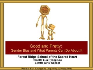 Forest Ridge School of the Sacred Heart Rosetta Eun Ryong Lee Seattle Girls ’ School Good and Pretty:   Gender Bias and What Parents Can Do About It Rosetta Eun Ryong Lee (http://tiny.cc/rosettalee) 