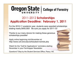 2011-2012  Scholarships Application Deadline:  February 1, 2011 Apply online beginning mid-November at:  http://www.cof.orst.edu/cof/studserv/schols.php Watch for the “Call for Applications” reminders starting November in your Fernhopper Newsletter.  Questions? Stop by the Student Services Office, Peavy 140 For the 2010-11 academic year, students were awarded scholarships totaling nearly $400,000!  Be sure you apply for 2011-12! Thanks to our many donors for making these generous scholarships possible! 