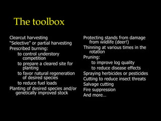 The toolbox Clearcut harvesting “ Selective” or partial harvesting Prescribed burning:  to control understory competition to prepare a cleared site for planting to favor natural regeneration of desired species to reduce fuel loads Planting of desired species and/or genetically improved stock Protecting stands from damage from wildlife (deer!) Thinning at various times in the rotation Pruning: to improve log quality to reduce disease effects Spraying herbicides or pesticides Cutting to reduce insect threats  Salvage cutting  Fire suppression And more… 