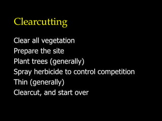 Clearcutting Clear all vegetation Prepare the site Plant trees (generally) Spray herbicide to control competition Thin (generally) Clearcut, and start over 