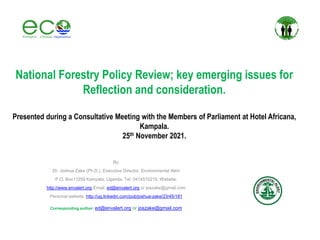 National Forestry Policy Review; key emerging issues for
Reflection and consideration.
Presented during a Consultative Meeting with the Members of Parliament at Hotel Africana,
Kampala.
25th November 2021.
By:
Dr. Joshua Zake (Ph.D.), Executive Director, Environmental Alert
P.O. Box11259 Kampala, Uganda, Tel: 0414510215; Website:
http://www.envalert.org Email: ed@envalert.org or joszake@gmail.com
Personal website: http://ug.linkedin.com/pub/joshua-zake/23/45/181
Corresponding author: ed@envalert.org or joszake@gmail.com
 