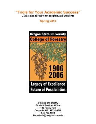 “Tools for Your Academic Success”
   Guidelines for New Undergraduate Students

                 Spring 2010




               College of Forestry
             Student Services Office
                  140 Peavy Hall
            Corvallis, OR 97331-5710
                   541-737-1594
           Forestinfo@oregonstate.edu
 