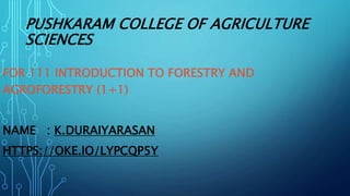 PUSHKARAM COLLEGE OF AGRICULTURE
SCIENCES
FOR 111 INTRODUCTION TO FORESTRY AND
AGROFORESTRY (1+1)
NAME : K.DURAIYARASAN
HTTPS://OKE.IO/LYPCQP5Y
 