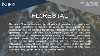 The Index Florestal team has over 49 years of experience in carrying out
real asset valuations. In the last 10 years, the team combined this
experience with the demand brought by international clients to develop
appraisals in Brazil and other Latin American countries as well. The
combination of the company's experience with the national standard with
appraisal's particular methodological assumptions allowed Index to
develop an exclusive approach, meeting all the requirements of
international standards and, at the same time, adding to the appraisal
technical elements of the national standard, which make the final result
more solid and connected with the market reality.
FORESTRY APPRAISAL
INDEX METHOD
 