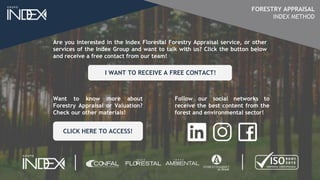 Are you interested in the Index Florestal Forestry Appraisal service, or other
services of the Index Group and want to talk with us? Click the button below
and receive a free contact from our team!
Want to know more about
Forestry Appraisal or Valuation?
Check our other materials!
Follow our social networks to
receive the best content from the
forest and environmental sector!
CLICK HERE TO ACCESS!
I WANT TO RECEIVE A FREE CONTACT!
FORESTRY APPRAISAL
INDEX METHOD
 