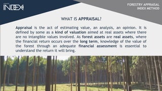 FORESTRY APPRAISAL
INDEX METHOD
Appraisal is the act of estimating value, an analysis, an opinion. It is
defined by some as a kind of valuation aimed at real assets where there
are no intangible values involved. As forest assets are real assets, where
the financial return occurs over the long term, knowledge of the value of
the forest through an adequate financial assessment is essential to
understand the return it will bring.
WHAT IS APPRAISAL?
 