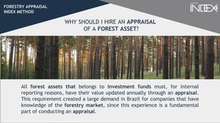 FORESTRY APPRAISAL
INDEX METHOD
All forest assets that belongs to investment funds must, for internal
reporting reasons, have their value updated annually through an appraisal.
This requirement created a large demand in Brazil for companies that have
knowledge of the forestry market, since this experience is a fundamental
part of conducting an appraisal.
WHY SHOULD I HIRE AN APPRAISAL
OF A FOREST ASSET?
 
