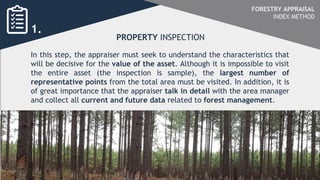 In this step, the appraiser must seek to understand the characteristics that
will be decisive for the value of the asset. Although it is impossible to visit
the entire asset (the inspection is sample), the largest number of
representative points from the total area must be visited. In addition, it is
of great importance that the appraiser talk in detail with the area manager
and collect all current and future data related to forest management.
PROPERTY INSPECTION
1.
FORESTRY APPRAISAL
INDEX METHOD
 