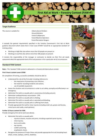 First Aid at Work – Forestry Context (FAW+F)
Target Audience
This course is suitable for: Arboricultural Climbers
Ground Workers
Forest Craftpersons
Forest Machine Operators
Forest Recreation Rangers
It   exceeds   the   general   requirements   specified   in   the   Forestry   Commission’s   First   Aid   at Work
guidance document which states that in most cases EFAW+F would be an appropriate standard of
training unless:
 Working on High Risk sites where more than 50 people are present or
 Working on Low Risk sites where more than 100 people are present.
It remains the responsibility of the manager or contractor to decide via their first aid needs
assessment what the appropriate level of first aid provision is for a particular set of circumstances.
Standard FAW Content
Note – The  ‘standard’  FAW  content  is  delivered  in a Forestry & Arboriculture context.
First 6 hours content covers EFAW.
On completion of training, successful candidates should be able to:
 Understand the role of the first aider including reference to:
- the importance of preventing cross infection;
- the need for recording incidents and actions;
- use of available equipment;
 Assess the situation and circumstances in order to act safely, promptly and effectively in an
emergency;
 Administer first aid to a casualty who is unconscious (including seizure);
 Administer cardiopulmonary resuscitation - CPR;
 Administer first aid to a casualty who is choking;
 Administer first aid to a casualty who is wounded and bleeding;
 Administer first aid to a casualty who is suffering from shock;
 Provide appropriate first aid for minor injuries (including small cuts, grazes and bruises,
minor burns and scalds, small splinters).
Further 12 hours content for FAW.
Provide emergency first aid at work (see above);
 Administer first aid to a casualty with:
- injuries to bones, muscles and joints, including suspected spinal injuries;
- chest injuries;
- burns and scalds;
- eye injuries;
- sudden poisoning;
- anaphylactic shock;
 Recognise the presence of major illness and provide appropriate first aid (including heart
attack, stroke, epilepsy, asthma, diabetes).
 