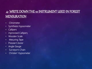 4- WRITE DOWN THE 10 INSTRUMENT USED IN FOREST
MENSURATION
• Clinometer.
• Symthesis Hypsometer
• Callipers
• mprovised Callipers
• Wooden Scale
• Mesuring Tape
• Pressier’s borer
• Angle Gauge
• Surveyor's Chain
• Christen’ Hypsometer
 