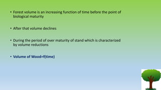• Forest volume is an increasing function of time before the point of
biological maturity
• After that volume declines
• During the period of over maturity of stand which is characterized
by volume reductions
• Volume of Wood=f(time)
 