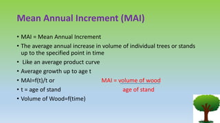 Mean Annual Increment (MAI)
• MAI = Mean Annual Increment
• The average annual increase in volume of individual trees or stands
up to the specified point in time
• Like an average product curve
• Average growth up to age t
• MAI=f(t)/t or MAI = volume of wood
• t = age of stand age of stand
• Volume of Wood=f(time)
 