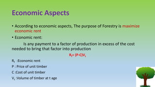 Economic Aspects
• According to economic aspects, The purpose of Forestry is maximize
economic rent
• Economic rent:
Is any payment to a factor of production in excess of the cost
needed to bring that factor into production
Rf= (P-C)Vt
Rf :Economic rent
P : Price of unit timber
C :Cost of unit timber
Vt :Volume of timber at t age
 