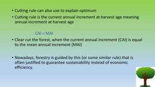 • Cutting rule can also use to explain optimum
• Cutting rule is the current annual increment at harvest age meaning
annual increment at harvest age
CAI = MAI
• Clear cut the forest, when the current annual increment (CAI) is equal
to the mean annual increment (MAI)
• Nowadays, forestry is guided by this (or some similar rule) that is
often justified to guarantee sustainability instead of economic
efficiency.
 