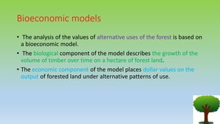 Bioeconomic models
• The analysis of the values of alternative uses of the forest is based on
a bioeconomic model.
• The biological component of the model describes the growth of the
volume of timber over time on a hectare of forest land.
• The economic component of the model places dollar values on the
output of forested land under alternative patterns of use.
 