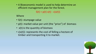 • A Bioeconomic model is used to help determine an
efficient management plan for the forest.
S(t) = p(t) x(t) - c(x(t))
Where
• S(t): stumpage value
• p(t): market value per unit (the "price") of biomass
• x(t):is the quantity of biomass
• c(x(t)): represents the cost of felling a hectare of
timber and transporting it to market.
 
