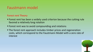 Faustmann model
Forest rent Theory
 Forest rent has been a widely used criterion because the cutting rule
favored a relatively long rotation
 Forest rent was to avoid compounding and rotations
 The forest rent approach includes timber prices and regeneration
costs, which correspond to the Faustmann Model with a zero rate of
interest
 