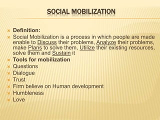 SOCIAL MOBILIZATION
 Definition:
 Social Mobilization is a process in which people are made
enable to Discuss their problems, Analyze their problems,
make Plans to solve them, Utilize their existing resources,
solve them and Sustain it
 Tools for mobilization
 Questions
 Dialogue
 Trust
 Firm believe on Human development
 Humbleness
 Love
 