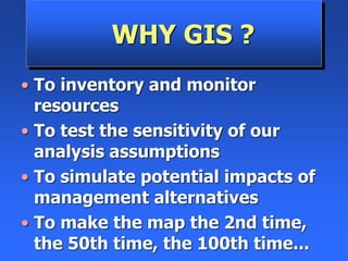 WHY GIS ?
• To inventory and monitor
resources
• To test the sensitivity of our
analysis assumptions
• To simulate potential impacts of
management alternatives
• To make the map the 2nd time,
the 50th time, the 100th time...
 