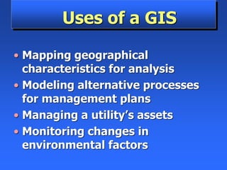 Uses of a GIS
• Mapping geographical
characteristics for analysis
• Modeling alternative processes
for management plans
• Managing a utility’s assets
• Monitoring changes in
environmental factors
 