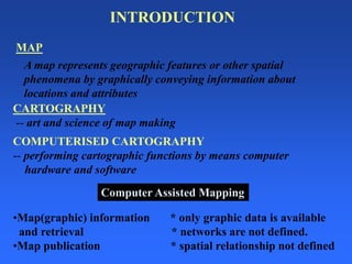 COMPUTERISED CARTOGRAPHY
-- performing cartographic functions by means computer
hardware and software
CARTOGRAPHY
-- art and science of map making
A map represents geographic features or other spatial
phenomena by graphically conveying information about
locations and attributes
MAP
•Map(graphic) information * only graphic data is available
and retrieval * networks are not defined.
•Map publication * spatial relationship not defined
Computer Assisted Mapping
INTRODUCTION
 