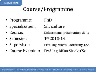 Course/Programme 
•Programme: PhD 
•Specialisation: Silviculture 
•Course: Didactic and presentation skills 
•Semester: 1st 2013-14 
•Supervisor: Prof. Ing. Vilém Podrázský, CSc. 
•Course Examiner : Prof. Ing. Milan Slavík, CSc. 
By: JAVED IQBAL 
Department of Silviculture, Faculty of Forestry and Wood Sc, Czech University of Life Sciences, Prague  