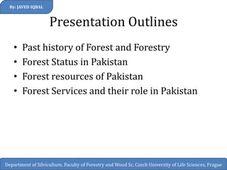 Presentation Outlines 
•Past history of Forest and Forestry 
•Forest Status in Pakistan 
•Forest resources of Pakistan 
•Forest Services and their role in Pakistan 
By: JAVED IQBAL 
Department of Silviculture, Faculty of Forestry and Wood Sc, Czech University of Life Sciences, Prague  